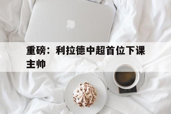 重磅：利拉德中超首位下课主帅(穆斯卡特无缘中超最佳主教练引争议)|BB波音馆平台